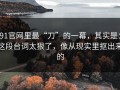 91官网里最“刀”的一幕，其实是：这段台词太狠了，像从现实里抠出来的