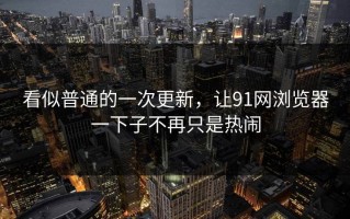 看似普通的一次更新，让91网浏览器一下子不再只是热闹