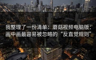 我整理了一份清单：蘑菇视频电脑版：画中画最容易被忽略的“反直觉规则”
