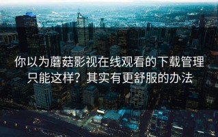 你以为蘑菇影视在线观看的下载管理只能这样？其实有更舒服的办法