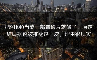 把91网0当成一部普通片就输了：原定结局据说被推翻过一次，理由很现实
