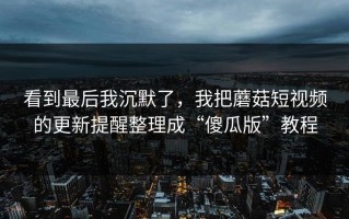 看到最后我沉默了，我把蘑菇短视频的更新提醒整理成“傻瓜版”教程