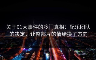 关于91大事件的冷门真相：配乐团队的决定，让整部片的情绪换了方向