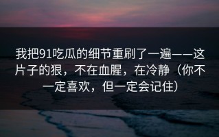 我把91吃瓜的细节重刷了一遍——这片子的狠，不在血腥，在冷静（你不一定喜欢，但一定会记住）