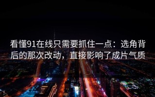 看懂91在线只需要抓住一点：选角背后的那次改动，直接影响了成片气质