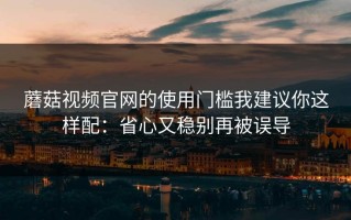 蘑菇视频官网的使用门槛我建议你这样配：省心又稳别再被误导