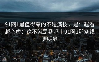 91网1最值得夸的不是演技，是：越看越心虚：这不就是我吗｜91网2那条线更明显