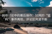 网络讨论中的幕后操作：51网的“猛料”事件再现，评论区风波不断