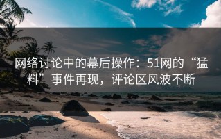 网络讨论中的幕后操作：51网的“猛料”事件再现，评论区风波不断