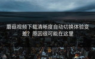 蘑菇视频下载清晰度自动切换体验变差？原因很可能在这里