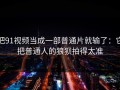 把91视频当成一部普通片就输了：它把普通人的狼狈拍得太准