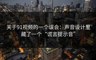 关于91视频的一个误会：声音设计里藏了一个“谎言提示音”