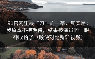 91官网里最“刀”的一幕，其实是：我原本不抱期待，结果被演员的一眼神收拾了（顺便对比新91视频）