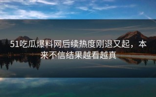 51吃瓜爆料网后续热度刚退又起，本来不信结果越看越真