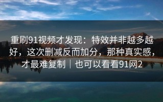 重刷91视频才发现：特效并非越多越好，这次删减反而加分，那种真实感，才最难复制｜也可以看看91网2