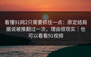 看懂91网2只需要抓住一点：原定结局据说被推翻过一次，理由很现实｜也可以看看91视频