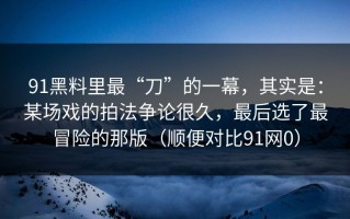91黑料里最“刀”的一幕，其实是：某场戏的拍法争论很久，最后选了最冒险的那版（顺便对比91网0）