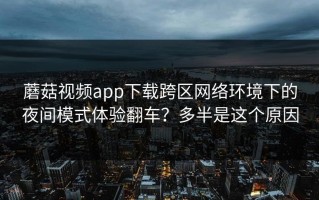 蘑菇视频app下载跨区网络环境下的夜间模式体验翻车？多半是这个原因