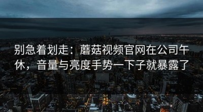 别急着划走：蘑菇视频官网在公司午休，音量与亮度手势一下子就暴露了