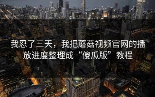 我忍了三天，我把蘑菇视频官网的播放进度整理成“傻瓜版”教程