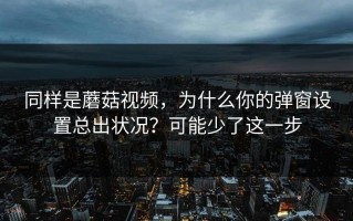 同样是蘑菇视频，为什么你的弹窗设置总出状况？可能少了这一步