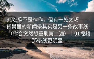 91吃瓜不是神作，但有一处太巧——背景里的新闻条其实是另一条故事线（你会突然想重刷第二遍）｜91视频那条线更明显