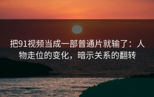 把91视频当成一部普通片就输了：人物走位的变化，暗示关系的翻转