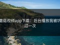 蘑菇视频app下载：后台播放我被坑过一次