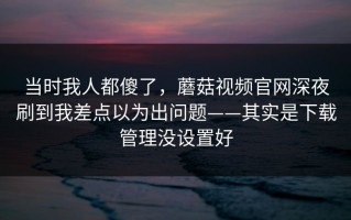 当时我人都傻了，蘑菇视频官网深夜刷到我差点以为出问题——其实是下载管理没设置好
