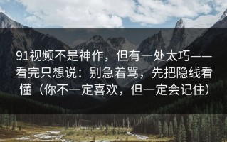 91视频不是神作，但有一处太巧——看完只想说：别急着骂，先把隐线看懂（你不一定喜欢，但一定会记住）