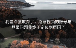 我差点就放弃了，蘑菇视频的账号与登录问题我终于定位到原因了