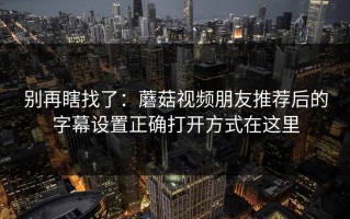 别再瞎找了：蘑菇视频朋友推荐后的字幕设置正确打开方式在这里