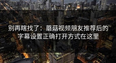 别再瞎找了：蘑菇视频朋友推荐后的字幕设置正确打开方式在这里