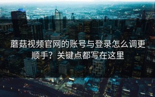 蘑菇视频官网的账号与登录怎么调更顺手？关键点都写在这里