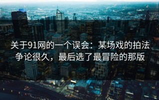 关于91网的一个误会：某场戏的拍法争论很久，最后选了最冒险的那版