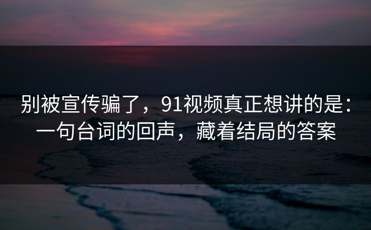别被宣传骗了，91视频真正想讲的是：一句台词的回声，藏着结局的答案-第1张图片-蘑菇视频下载 - 官方APP免费安装入口