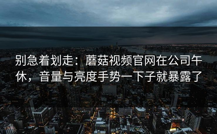 别急着划走:蘑菇视频官网在公司午休,音量与亮度手势一下子就暴露了-第1张图片-蘑菇视频下载 - 官方APP免费安装入口 别急着划走:蘑菇视频官网在公司午休,音量与亮度手势一下子就暴露了-第1张图片-蘑菇视频下载 - 官方APP免费安装入口