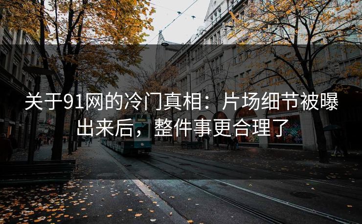 关于91网的冷门真相：片场细节被曝出来后，整件事更合理了-第1张图片-蘑菇视频下载 - 官方APP免费安装入口