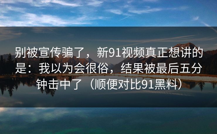 别被宣传骗了，新91视频真正想讲的是：我以为会很俗，结果被最后五分钟击中了（顺便对比91黑料）