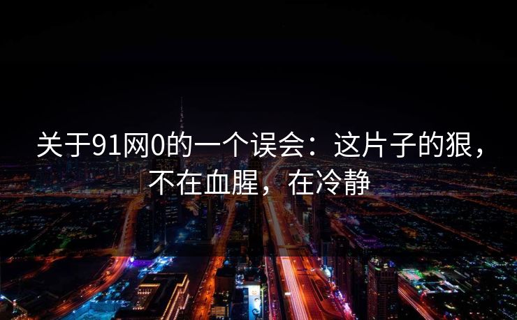 关于91网0的一个误会：这片子的狠，不在血腥，在冷静