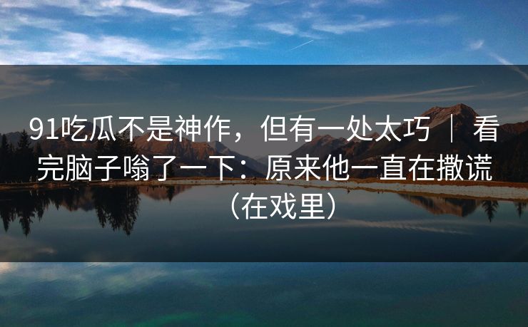 91吃瓜不是神作，但有一处太巧 ｜ 看完脑子嗡了一下：原来他一直在撒谎（在戏里）