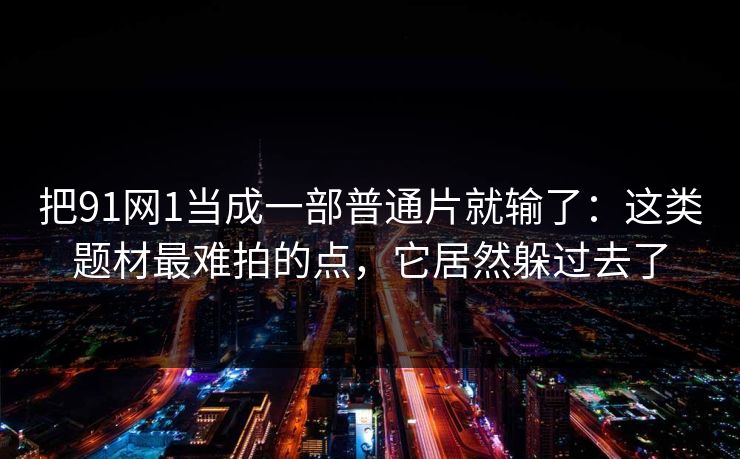把91网1当成一部普通片就输了：这类题材最难拍的点，它居然躲过去了