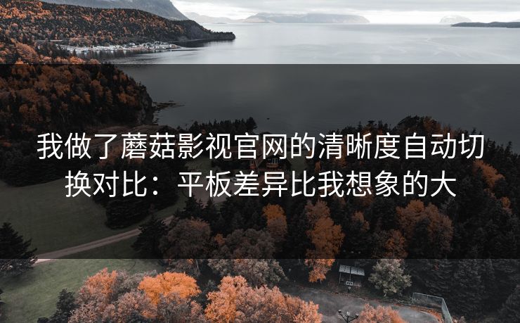 我做了蘑菇影视官网的清晰度自动切换对比：平板差异比我想象的大-第1张图片-蘑菇视频下载 - 官方APP免费安装入口