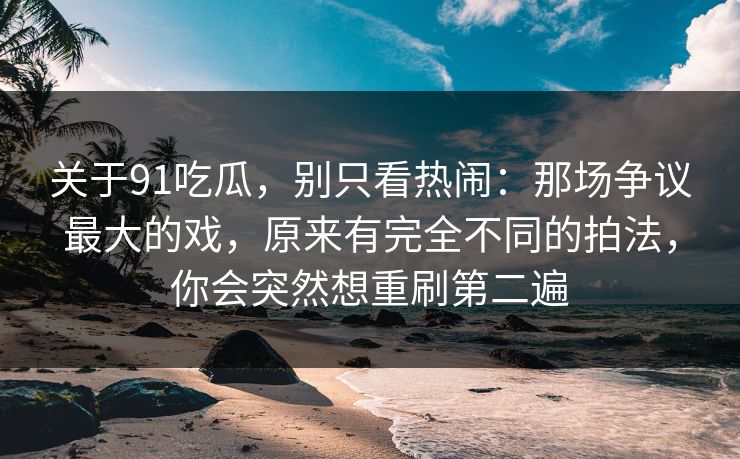 关于91吃瓜，别只看热闹：那场争议最大的戏，原来有完全不同的拍法，你会突然想重刷第二遍