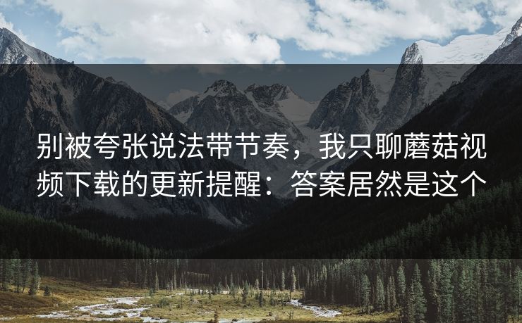 别被夸张说法带节奏，我只聊蘑菇视频下载的更新提醒：答案居然是这个