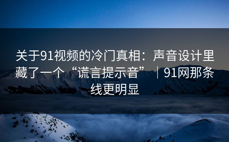关于91视频的冷门真相：声音设计里藏了一个“谎言提示音”｜91网那条线更明显