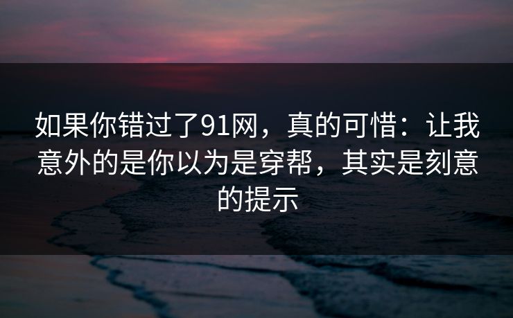 如果你错过了91网，真的可惜：让我意外的是你以为是穿帮，其实是刻意的提示-第1张图片-蘑菇视频下载 - 官方APP免费安装入口