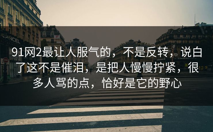 91网2最让人服气的,不是反转,说白了这不是催泪,是把人慢慢拧紧,很多人骂的点,恰好是它的野心-第1张图片-蘑菇视频下载 - 官方APP免费安装入口 91网2最让人服气的,不是反转,说白了这不是催泪,是把人慢慢拧紧,很多人骂的点,恰好是它的野心-第1张图片-蘑菇视频下载 - 官方APP免费安装入口