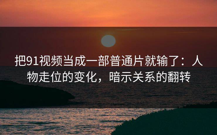 把91视频当成一部普通片就输了：人物走位的变化，暗示关系的翻转-第1张图片-蘑菇视频下载 - 官方APP免费安装入口