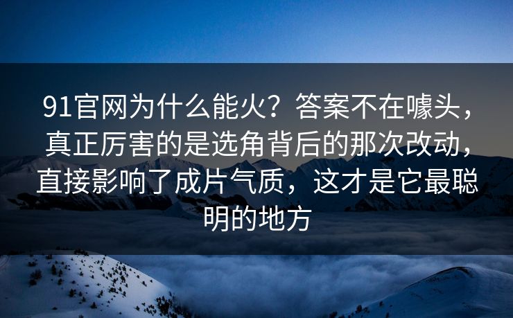 91官网为什么能火？答案不在噱头，真正厉害的是选角背后的那次改动，直接影响了成片气质，这才是它最聪明的地方-第1张图片-蘑菇视频下载 - 官方APP免费安装入口